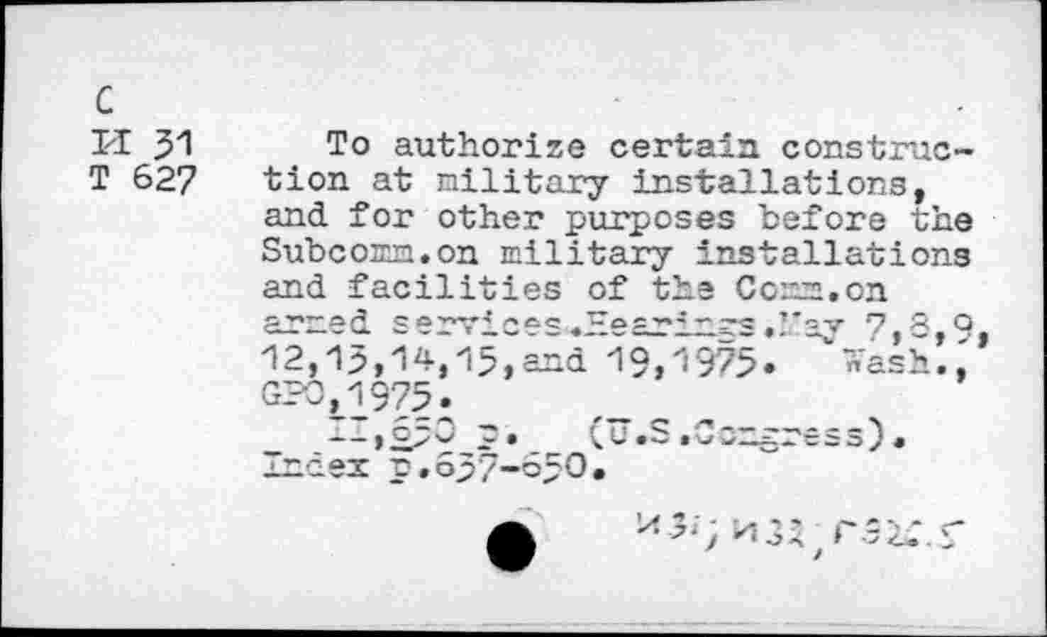 ﻿c
PI 31
T 627
To authorize certain construction at military installations, and for other purposes before the Subcomm.on military installations and facilities of the Comm.on armed s v8 ye —j ~~ —v 730 12, Î 3,14 j 15, and 19,1975 . “ « as h GPO,1975.
. — >2^9 P«_ (U.S.Congress), mnaex p.03'7-o30.